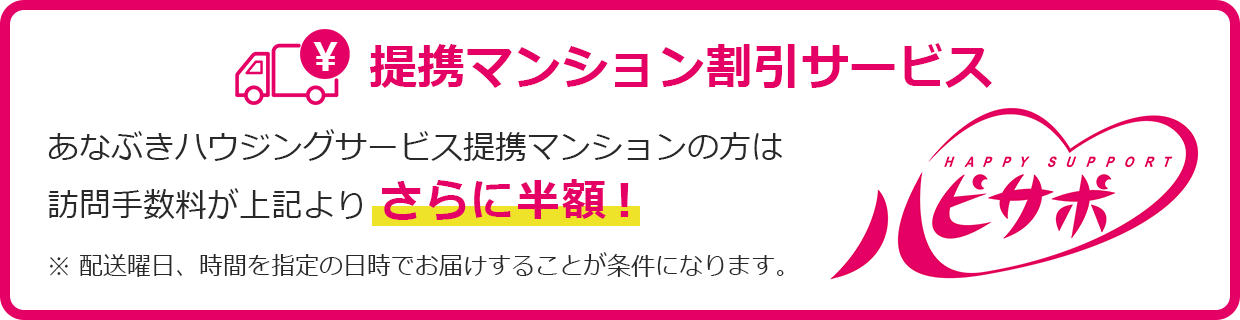 提携マンション割引サービス-ハピサポ-あなぶきハウジングサービス提携マンションの方は訪問手数料が上記よりさらに半額！※配送曜日、時間を指定の日時でお届けすることが条件になります。