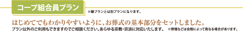 コープ組合員プラン(※縁プラントは別プランになります。) はじめてでもわかりやすいように、お葬式の基本部分をセットしました。プラン以外のご利用もできますのでご相談ください。あらゆる宗教・宗派に対応いたします。(※祭壇などは会場によって異なる場合があります。)