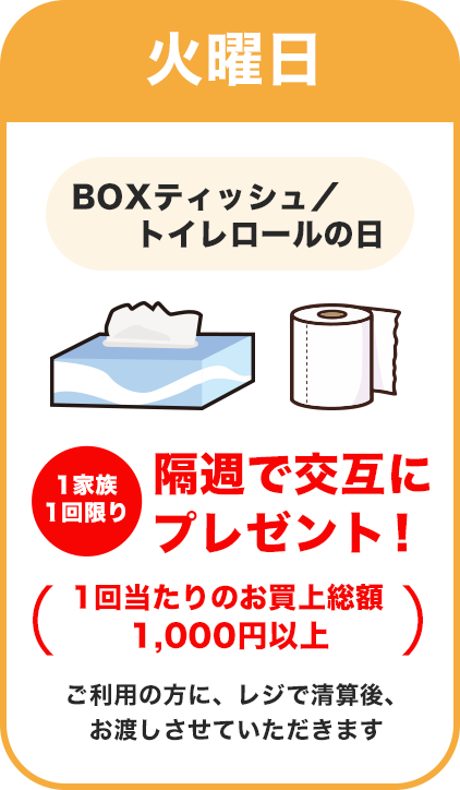 火曜日：BOXティッシュ・トイレロールの日／隔週で交互にプレゼント！（1回当たりのお買上金額 本体単価1,000円以上）ご利用の方に、レジで清算後、お渡しさせていただきます