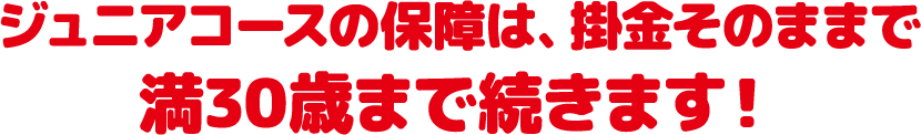 ジュニアコースの保障は、掛金はそのままで満30歳まで続きます！