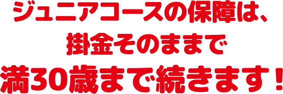 ジュニアコースの保障は、掛金はそのままで満30歳まで続きます！