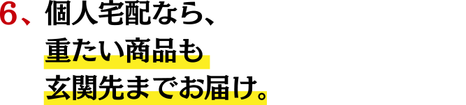 ６、個人宅配なら、重たい商品も玄関先までお届け。