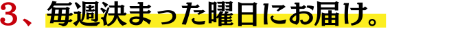 ３、毎週決まった曜日にお届け。